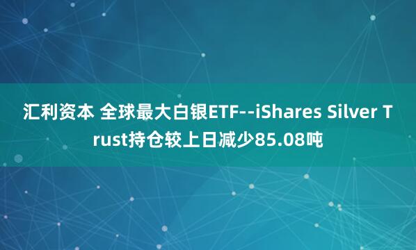 汇利资本 全球最大白银ETF--iShares Silver Trust持仓较上日减少85.08吨