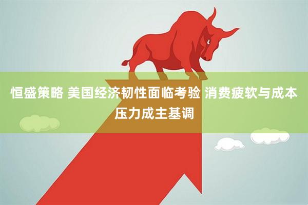恒盛策略 美国经济韧性面临考验 消费疲软与成本压力成主基调