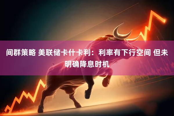 间群策略 美联储卡什卡利：利率有下行空间 但未明确降息时机