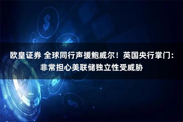 欧皇证券 全球同行声援鲍威尔！英国央行掌门：非常担心美联储独立性受威胁