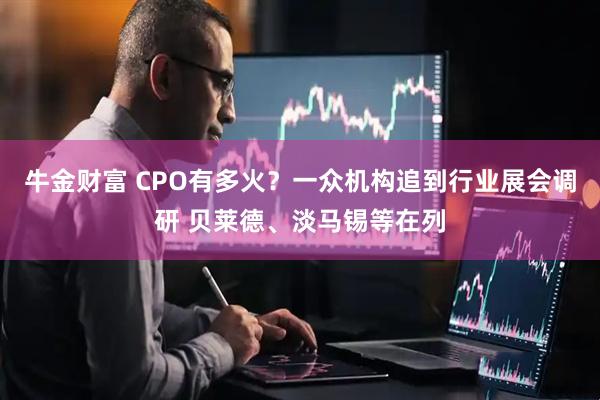 牛金财富 CPO有多火？一众机构追到行业展会调研 贝莱德、淡马锡等在列