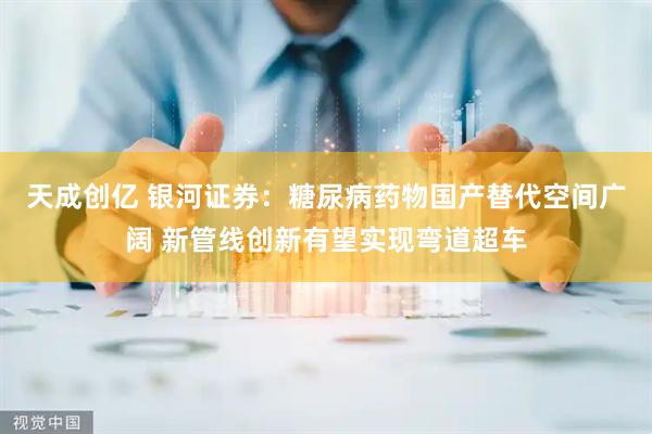 天成创亿 银河证券：糖尿病药物国产替代空间广阔 新管线创新有望实现弯道超车