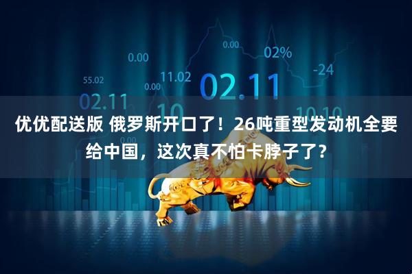 优优配送版 俄罗斯开口了！26吨重型发动机全要给中国，这次真不怕卡脖子了？