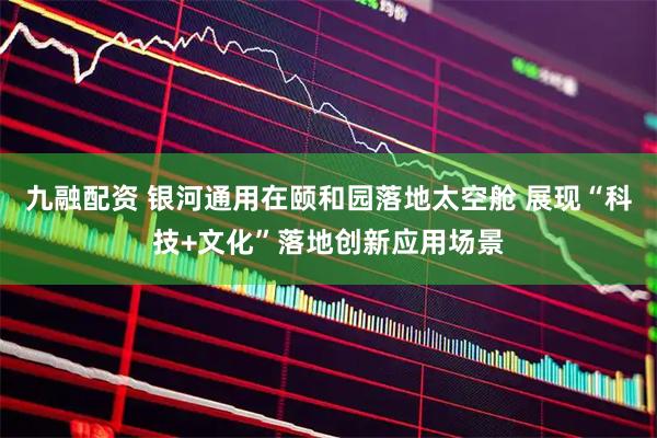 九融配资 银河通用在颐和园落地太空舱 展现“科技+文化”落地创新应用场景