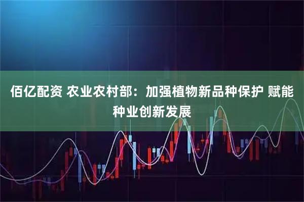佰亿配资 农业农村部：加强植物新品种保护 赋能种业创新发展