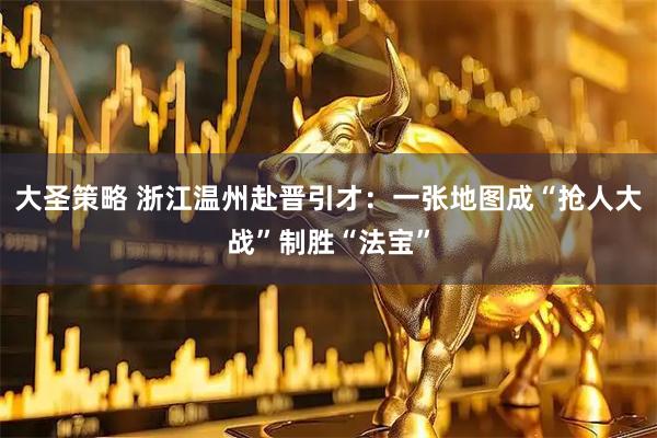 大圣策略 浙江温州赴晋引才：一张地图成“抢人大战”制胜“法宝”