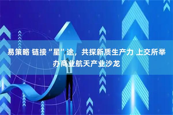 易策略 链接“星”途，共探新质生产力 上交所举办商业航天产业沙龙