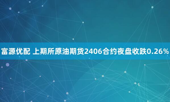 富源优配 上期所原油期货2406合约夜盘收跌0.26%