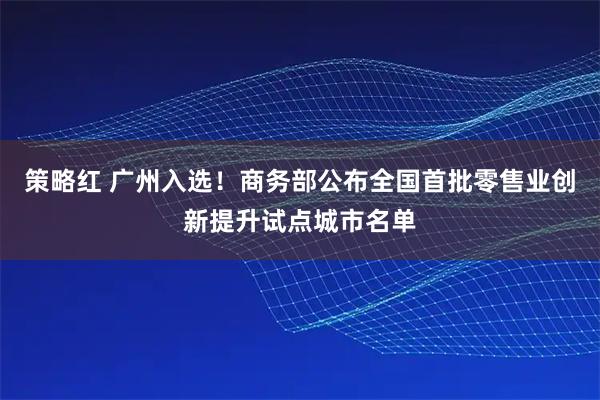 策略红 广州入选！商务部公布全国首批零售业创新提升试点城市名单