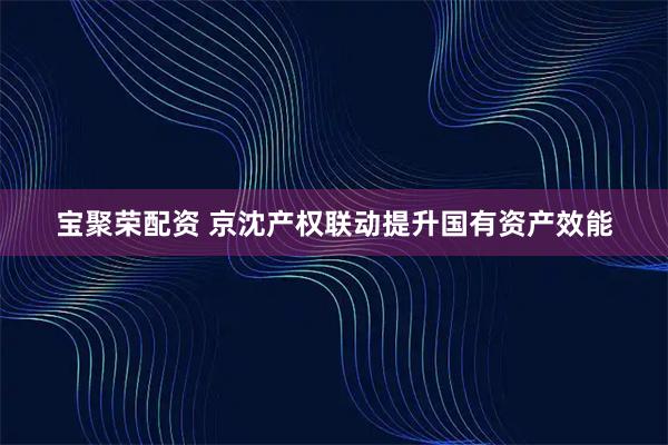 宝聚荣配资 京沈产权联动提升国有资产效能