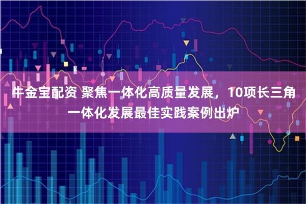 牛金宝配资 聚焦一体化高质量发展，10项长三角一体化发展最佳实践案例出炉
