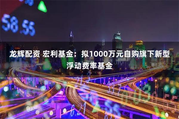 龙辉配资 宏利基金：拟1000万元自购旗下新型浮动费率基金