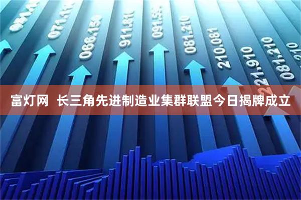 富灯网  长三角先进制造业集群联盟今日揭牌成立