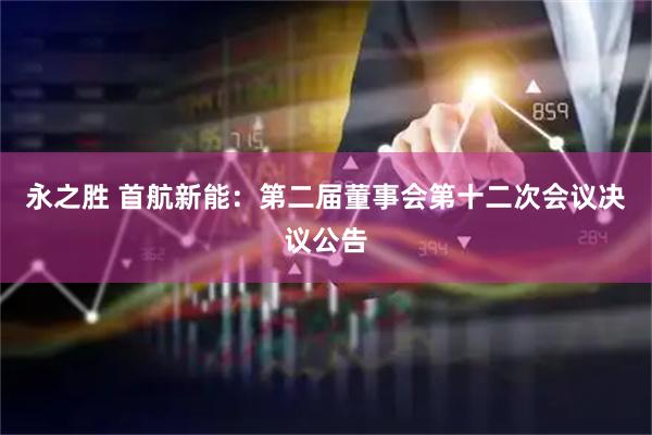 永之胜 首航新能：第二届董事会第十二次会议决议公告