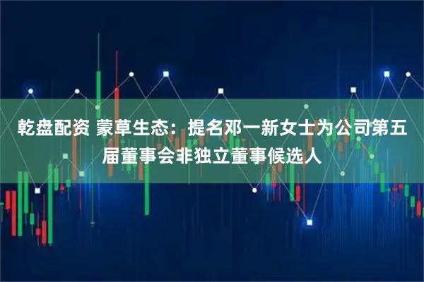 乾盘配资 蒙草生态：提名邓一新女士为公司第五届董事会非独立董事候选人