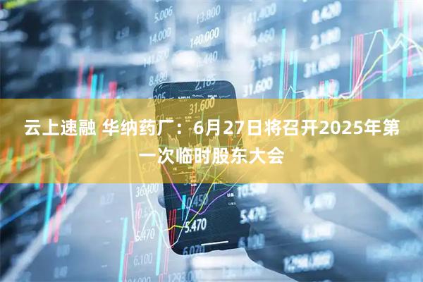 云上速融 华纳药厂：6月27日将召开2025年第一次临时股东大会