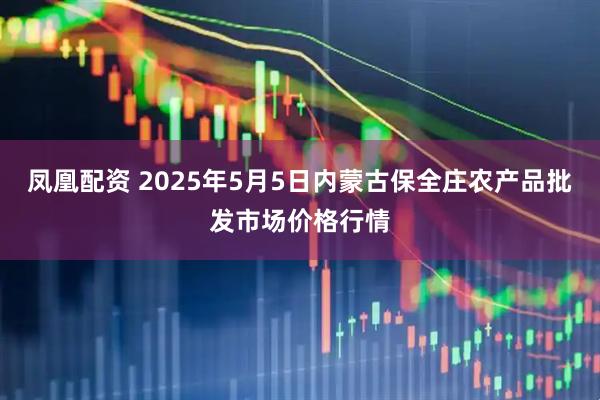 凤凰配资 2025年5月5日内蒙古保全庄农产品批发市场价格行情