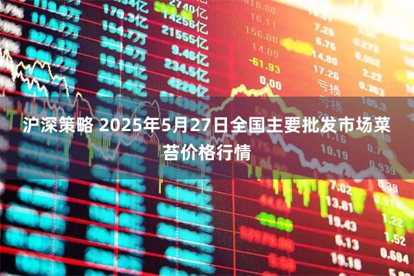 沪深策略 2025年5月27日全国主要批发市场菜苔价格行情