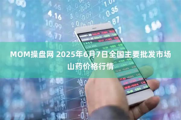 MOM操盘网 2025年6月7日全国主要批发市场山药价格行情