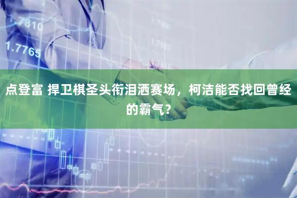 点登富 捍卫棋圣头衔泪洒赛场，柯洁能否找回曾经的霸气？