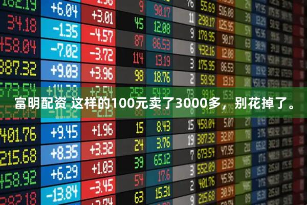 富明配资 这样的100元卖了3000多，别花掉了。