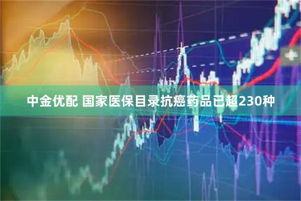 中金优配 国家医保目录抗癌药品已超230种
