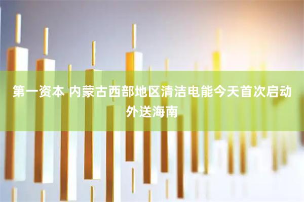 第一资本 内蒙古西部地区清洁电能今天首次启动外送海南