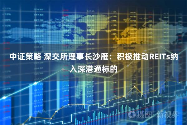 中证策略 深交所理事长沙雁：积极推动REITs纳入深港通标的