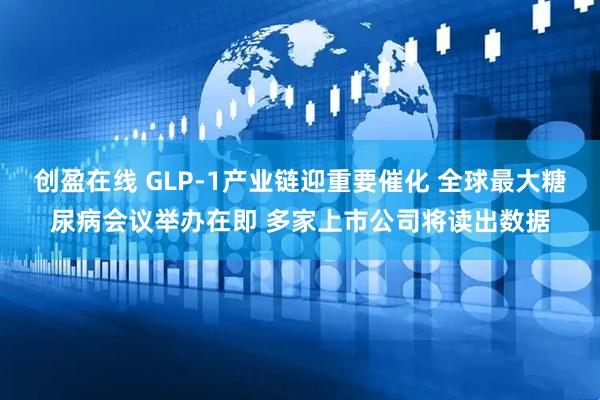 创盈在线 GLP-1产业链迎重要催化 全球最大糖尿病会议举办在即 多家上市公司将读出数据