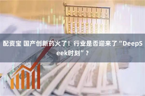 配资宝 国产创新药火了！行业是否迎来了“DeepSeek时刻”？