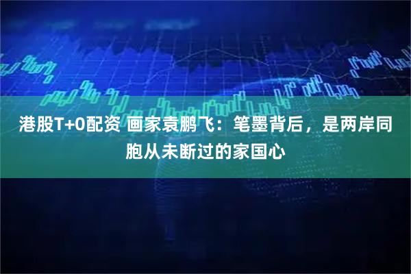 港股T+0配资 画家袁鹏飞：笔墨背后，是两岸同胞从未断过的家国心