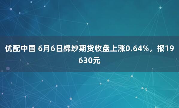 优配中国 6月6日棉纱期货收盘上涨0.64%，报19630元