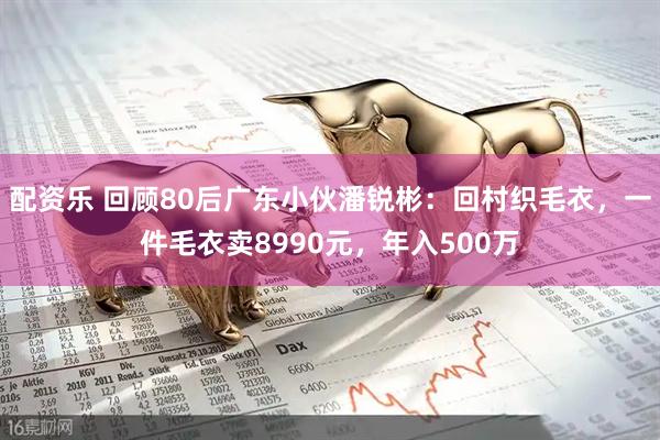 配资乐 回顾80后广东小伙潘锐彬：回村织毛衣，一件毛衣卖8990元，年入500万