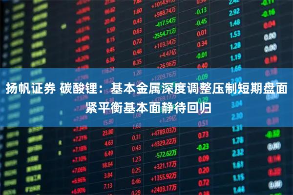 扬帆证券 碳酸锂：基本金属深度调整压制短期盘面 紧平衡基本面静待回归