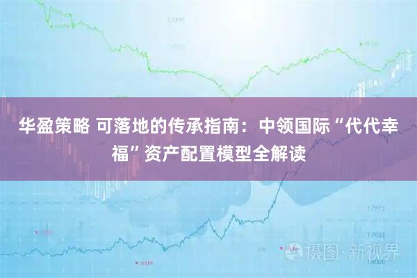 华盈策略 可落地的传承指南：中领国际“代代幸福”资产配置模型全解读