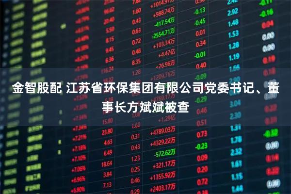 金智股配 江苏省环保集团有限公司党委书记、董事长方斌斌被查