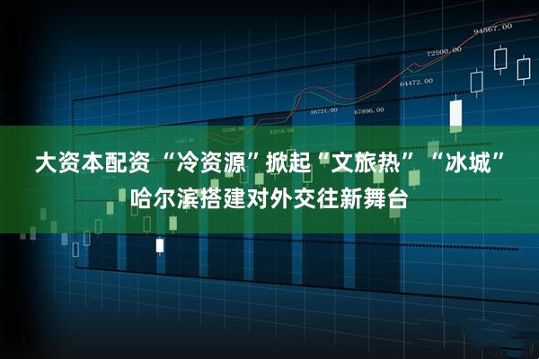 大资本配资 “冷资源”掀起“文旅热” “冰城”哈尔滨搭建对外交往新舞台