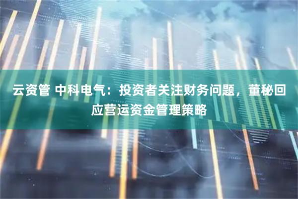云资管 中科电气：投资者关注财务问题，董秘回应营运资金管理策略