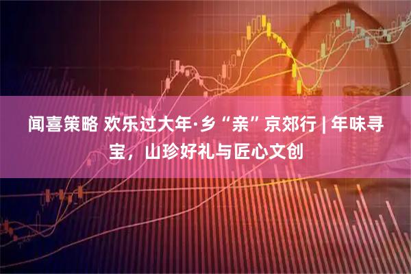 闻喜策略 欢乐过大年·乡“亲”京郊行 | 年味寻宝，山珍好礼与匠心文创