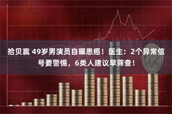 拾贝赢 49岁男演员自曝患癌！医生：2个异常信号要警惕，6类人建议早筛查！