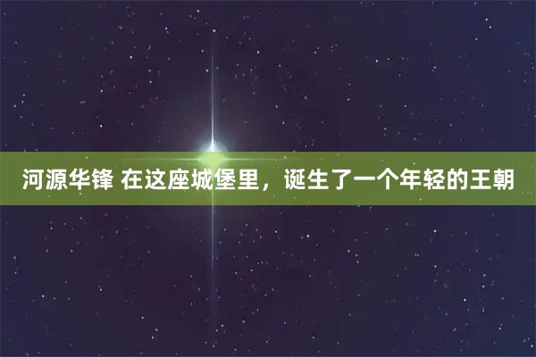 河源华锋 在这座城堡里，诞生了一个年轻的王朝