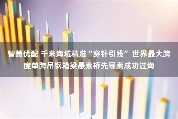 智慧优配 千米海域精准“穿针引线” 世界最大跨度单跨吊钢箱梁悬索桥先导索成功过海