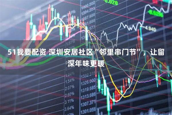 51我要配资 深圳安居社区“邻里串门节”，让留深年味更暖