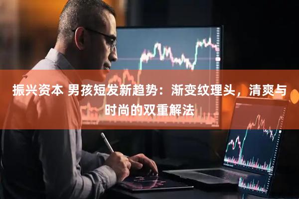 振兴资本 男孩短发新趋势：渐变纹理头，清爽与时尚的双重解法