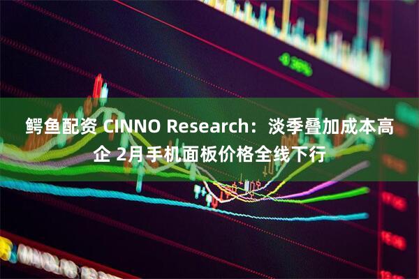 鳄鱼配资 CINNO Research：淡季叠加成本高企 2月手机面板价格全线下行
