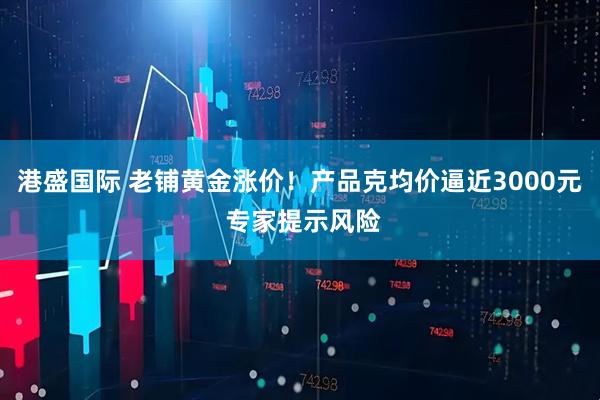 港盛国际 老铺黄金涨价！产品克均价逼近3000元 专家提示风险