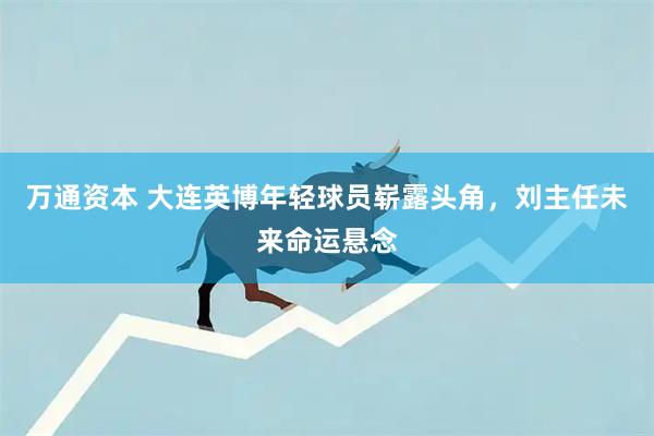 万通资本 大连英博年轻球员崭露头角，刘主任未来命运悬念