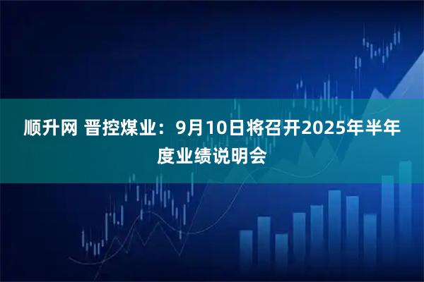 顺升网 晋控煤业：9月10日将召开2025年半年度业绩说明会