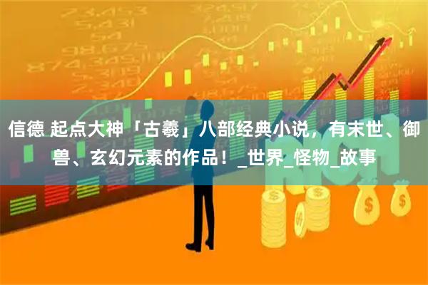 信德 起点大神「古羲」八部经典小说，有末世、御兽、玄幻元素的作品！_世界_怪物_故事