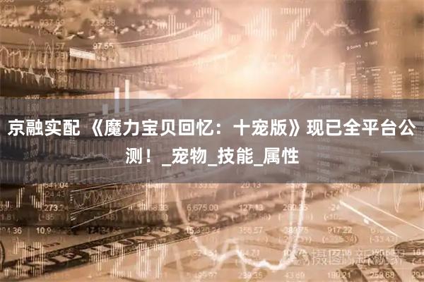 京融实配 《魔力宝贝回忆：十宠版》现已全平台公测！_宠物_技能_属性